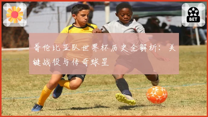 哥伦比亚队世界杯历史全解析:关键战役与传奇球星
