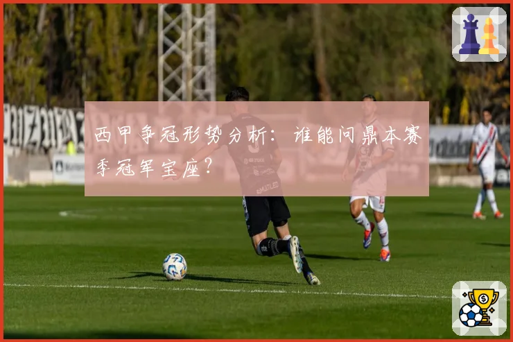 西甲争冠形势分析：谁能问鼎本赛季冠军宝座？