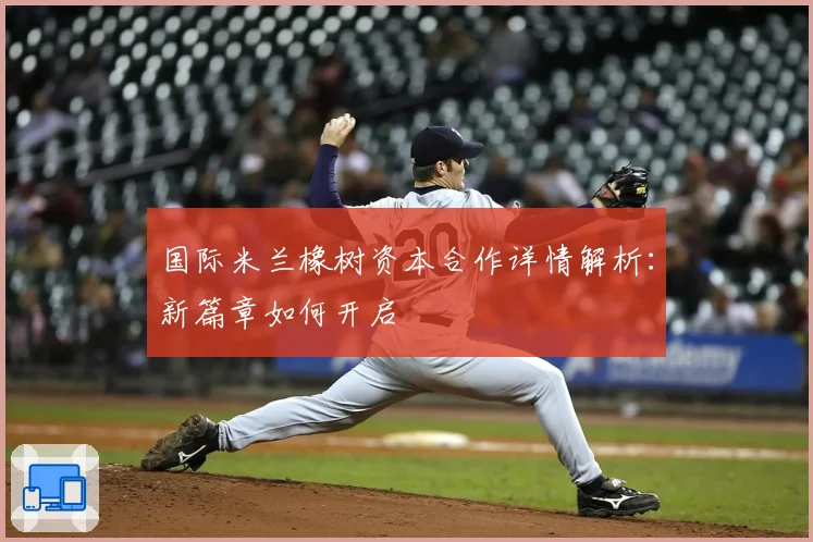 国际米兰橡树资本合作详情解析：新篇章如何开启