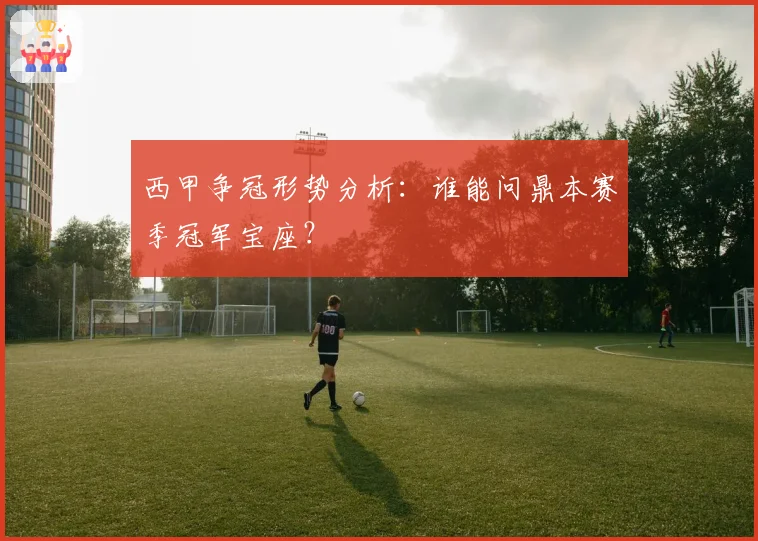 西甲争冠形势分析：谁能问鼎本赛季冠军宝座？