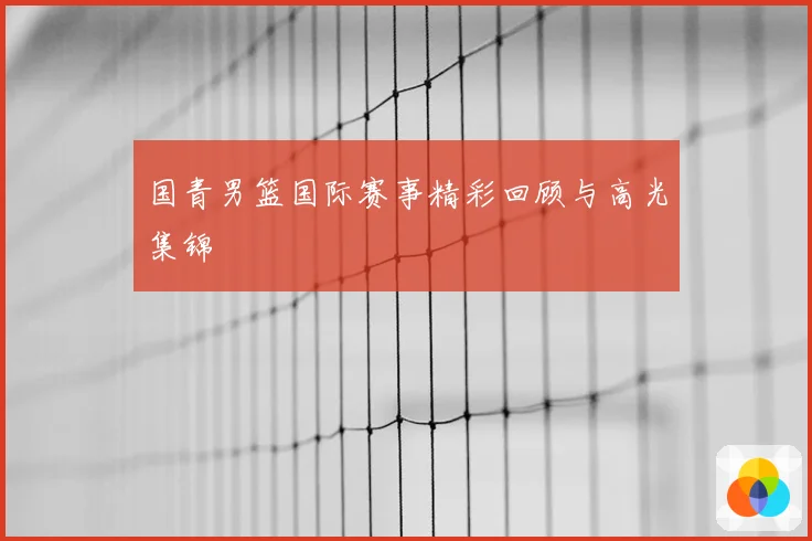 国青男篮国际赛事精彩回顾与高光集锦
