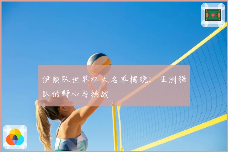 伊朗队世界杯大名单揭晓:亚洲强队的野心与挑战