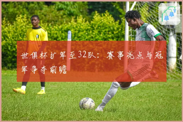 世俱杯扩军至32队：赛事亮点与冠军争夺前瞻