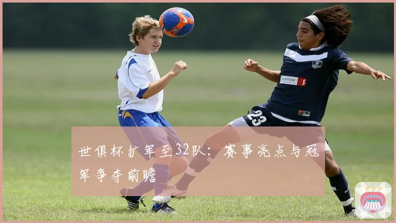 世俱杯扩军至32队：赛事亮点与冠军争夺前瞻