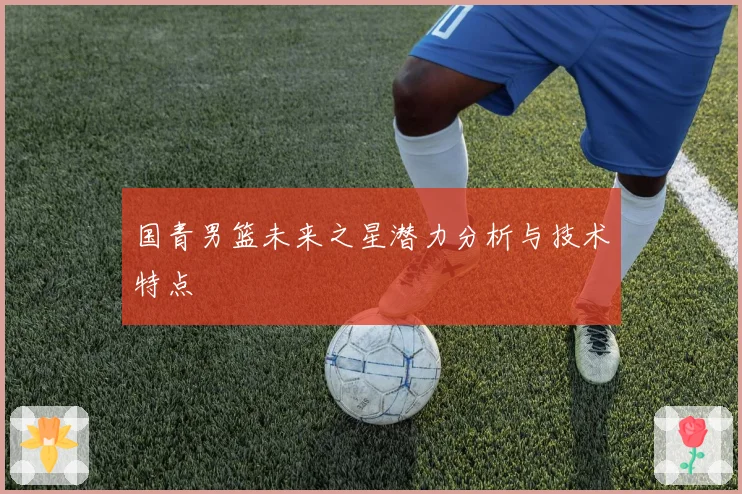 国青男篮未来之星潜力分析与技术特点