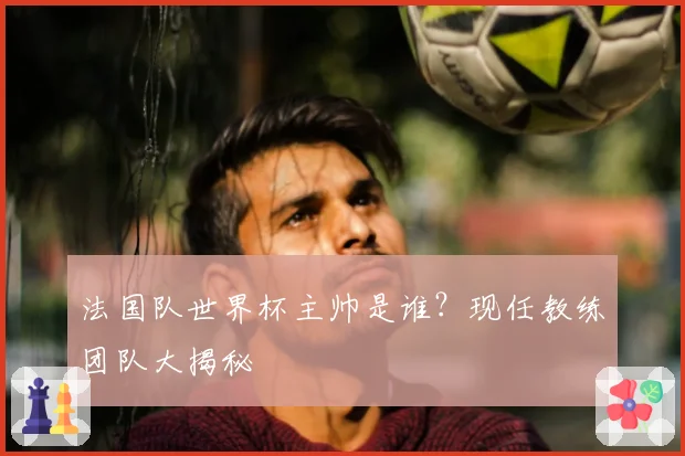 法国队世界杯主帅是谁？现任教练团队大揭秘