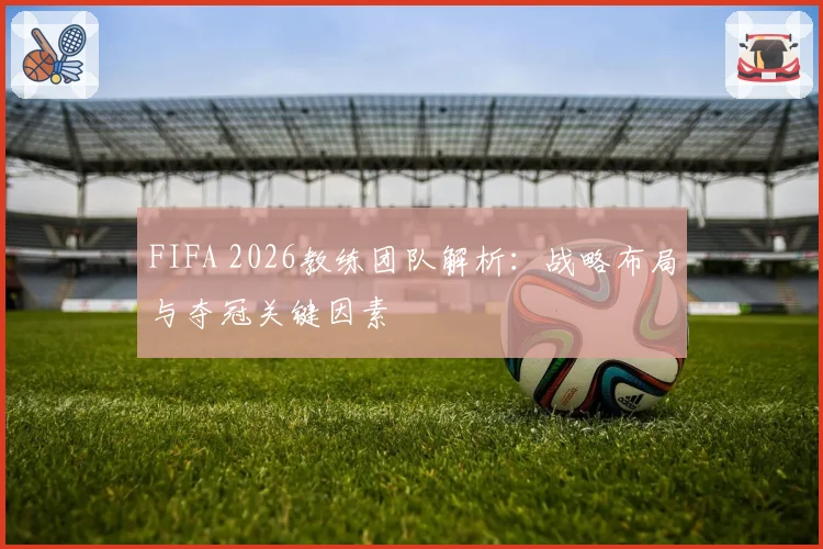 FIFA 2026教练团队解析：战略布局与夺冠关键因素