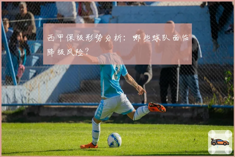 西甲保级形势分析：哪些球队面临降级风险？