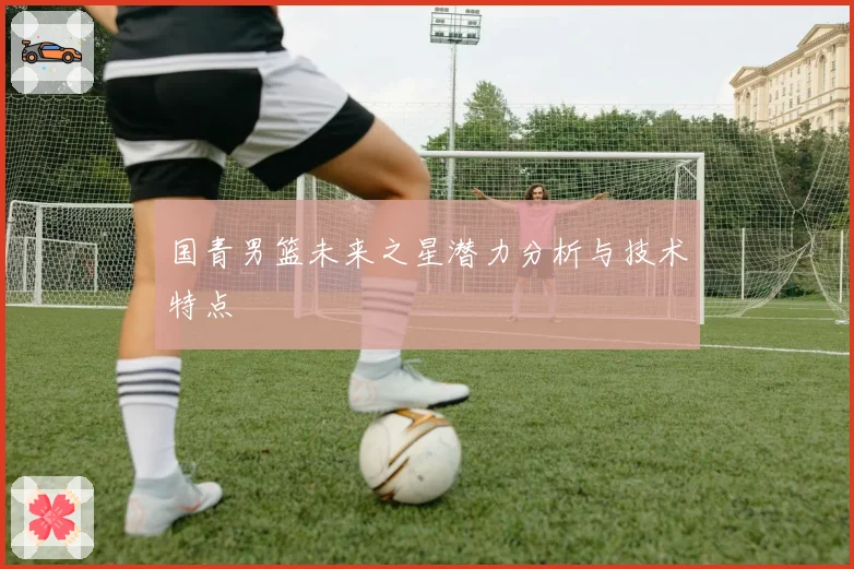 国青男篮未来之星潜力分析与技术特点